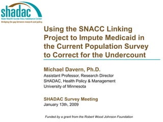 Using the SNACC Linking Project to Impute Medicaid in the Current Population Survey to Correct for the Undercount Michael Davern, Ph.D. Assistant Professor, Research Director SHADAC, Health Policy & Management University of Minnesota SHADAC Survey Meeting January 13th, 2009 Funded by a grant from the Robert Wood Johnson Foundation 