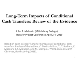 Long-Term Impacts of Conditional
Cash Transfers: Review of the Evidence
Based on open access: “Long-term impacts of conditional cash
transfers: Review of the evidence” Molina Millán, T., T. Barham, K.
Macours, J.A. Maluccio, and M. Stampini. World Bank Research
Observer, (forthcoming 2019).
John A. Maluccio (Middlebury College)
Transfer Project Conference April 2-4, 2019
1
 