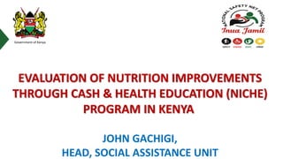 Government of Kenya
JOHN GACHIGI,
HEAD, SOCIAL ASSISTANCE UNIT
EVALUATION OF NUTRITION IMPROVEMENTS
THROUGH CASH & HEALTH EDUCATION (NICHE)
PROGRAM IN KENYA
 
