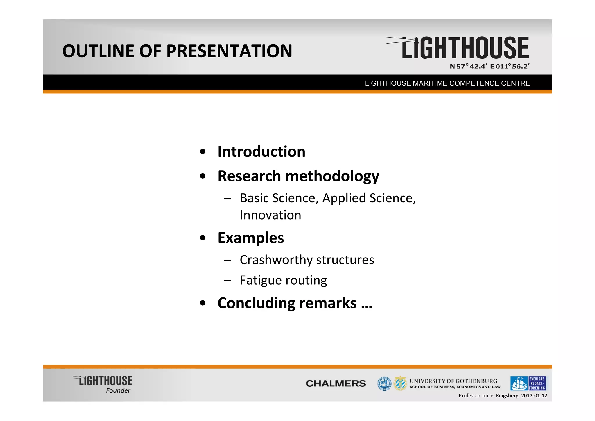 OUTLINE OF PRESENTATION
  Founder                               LIGHTHOUSE MARITIME COMPETENCE CENTRE




             • Introduction
             • Research methodology
                – Basic Science, Applied Science, 
                  Innovation
             • Examples
                – Crashworthy structures
                – Fatigue routing
             • Concluding remarks …




                                                            Professor Jonas Ringsberg, 2012‐01‐12
 