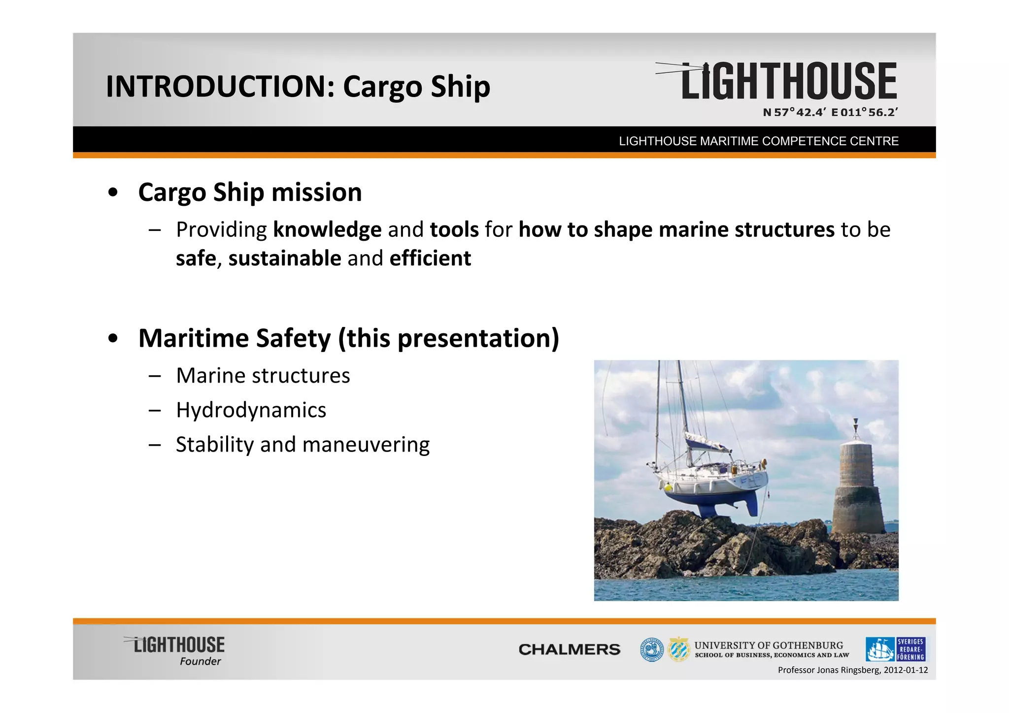 INTRODUCTION: Cargo Ship
   Founder                                      LIGHTHOUSE MARITIME COMPETENCE CENTRE



• Cargo Ship mission
   – Providing knowledge and tools for how to shape marine structures to be 
     safe, sustainable and efficient 


• Maritime Safety (this presentation)
   – Marine structures
   – Hydrodynamics
   – Stability and maneuvering




                                                                    Professor Jonas Ringsberg, 2012‐01‐12
 