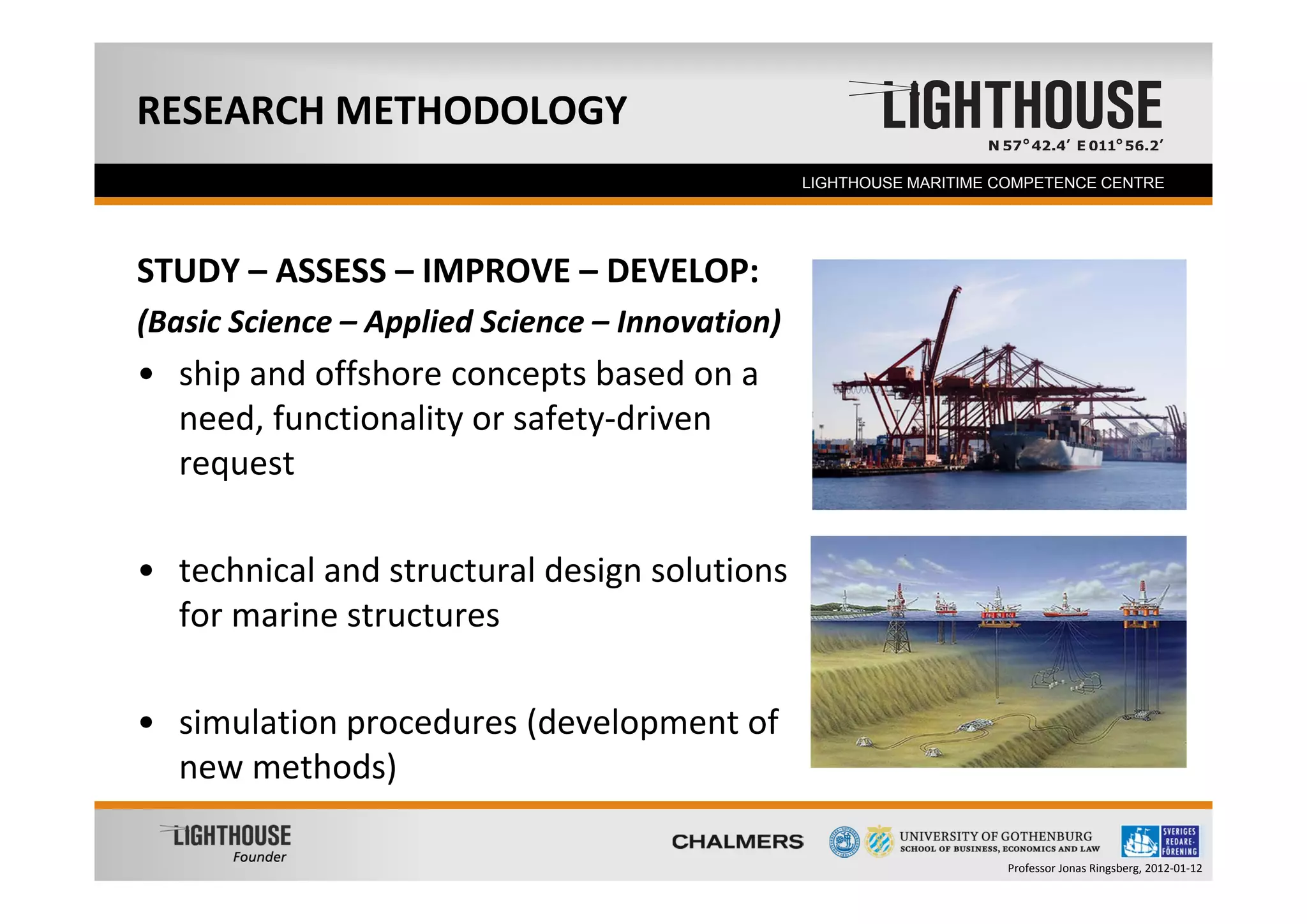 RESEARCH METHODOLOGY
   Founder                                       LIGHTHOUSE MARITIME COMPETENCE CENTRE




STUDY – ASSESS – IMPROVE – DEVELOP:
(Basic Science – Applied Science – Innovation)
• ship and offshore concepts based on a 
  need, functionality or safety‐driven 
  request

• technical and structural design solutions 
  for marine structures

• simulation procedures (development of 
  new methods)

                                                                     Professor Jonas Ringsberg, 2012‐01‐12
 