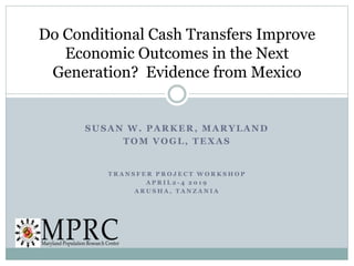 SUSAN W. PARKER, MARYLAND
TOM VOGL, TEXAS
T R A N S F E R P R O J E C T W O R K S H O P
A P R I L 2 - 4 2 0 1 9
A R U S H A , T A N Z A N I A
Do Conditional Cash Transfers Improve
Economic Outcomes in the Next
Generation? Evidence from Mexico
 