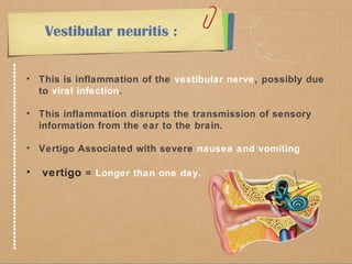 Vestibular neuritis : 
• This is inflammation of the vestibular nerve, possibly due 
to viral infection. 
• This inflammation disrupts the transmission of sensory 
information from the ear to the brain. 
• Vertigo Associated with severe nausea and vomiting 
• vertigo = Longer than one day. 
 