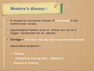 Meniere’s disease : 
• It caused by increased volume of endolymph in the 
semicircular canals. 
• psychological factors such as stress can act as a 
trigger mechanism for an attacks. 
• Vertigo = less than one day and more than one minute. 
• Associated symptoms : 
• Tinnitus 
• fluctuating hearing loss ( unilateral ) 
• Nausea & vomiting 
 