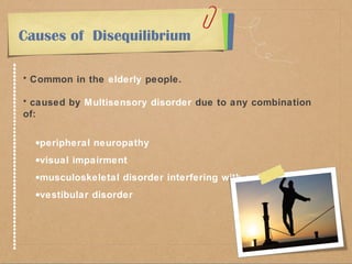 Causes of Disequilibrium 
• Common in the elderly people. 
• caused by Multisensory disorder due to any combination 
of: 
·peripheral neuropathy 
·visual impairment 
·musculoskeletal disorder interfering with gait 
·vestibular disorder 
 