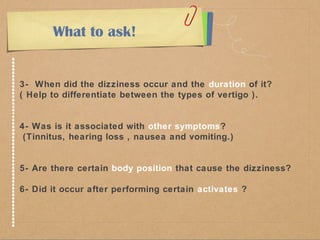 What to ask! 
3- When did the dizziness occur and the duration of it? 
( Help to differentiate between the types of vertigo ). 
4- Was is it associated with other symptoms? 
(Tinnitus, hearing loss , nausea and vomiting.) 
5- Are there certain body position that cause the dizziness? 
6- Did it occur after performing certain activates ? 
 