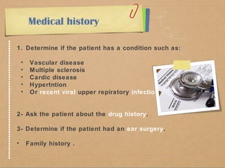 Medical history 
1. Determine if the patient has a condition such as: 
• Vascular disease 
• Multiple sclerosis 
• Cardic disease 
• Hypertntion 
• Or recent viral upper repiratory infection. 
2- Ask the patient about the drug history. 
3- Determine if the patient had an ear surgery. 
• Family history . 
 