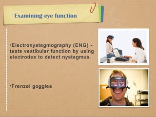 Examining eye function 
•Electronystagmography (ENG) - 
tests vestibular function by using 
electrodes to detect nystagmus. 
•Frenzel goggles 
 
