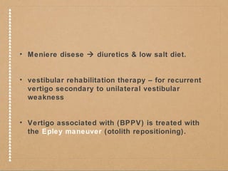 • Meniere disese  diuretics & low salt diet. 
• vestibular rehabilitation therapy – for recurrent 
vertigo secondary to unilateral vestibular 
weakness 
• Vertigo associated with (BPPV) is treated with 
the Epley maneuver (otolith repositioning). 
 