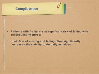 Complication 
• Patients with frailty are at significant risk of falling with 
consequent fractures; 
• their fear of moving and falling often significantly 
decreases their ability to do daily activities. 
 