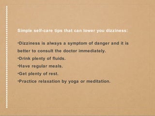 Simple self-care tips that can lower you dizziness: 
•Dizziness is always a symptom of danger and it is 
better to consult the doctor immediately. 
•Drink plenty of fluids. 
•Have regular meals. 
•Get plenty of rest. 
•Practice relaxation by yoga or meditation. 
 