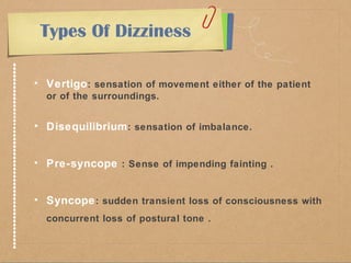 Types Of Dizziness 
• Vertigo: sensation of movement either of the patient 
or of the surroundings. 
• Disequilibrium: sensation of imbalance. 
• Pre-syncope : Sense of impending fainting . 
• Syncope: sudden transient loss of consciousness with 
concurrent loss of postural tone . 
 