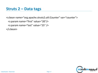 Page 17Classification: Restricted
Struts 2 – Data tags
<s:bean name="org.apache.struts2.util.Counter" var="counter">
<s:param name="first" value="20"/>
<s:param name="last" value="25" />
</s:bean>
 