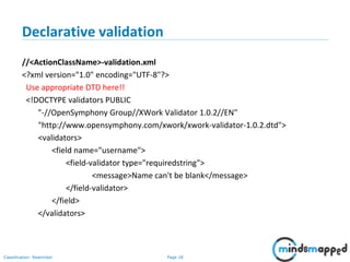 Page 18Classification: Restricted
Declarative validation
//<ActionClassName>-validation.xml
<?xml version="1.0" encoding="UTF-8"?>
Use appropriate DTD here!!
<!DOCTYPE validators PUBLIC
"-//OpenSymphony Group//XWork Validator 1.0.2//EN"
"http://www.opensymphony.com/xwork/xwork-validator-1.0.2.dtd">
<validators>
<field name="username">
<field-validator type="requiredstring">
<message>Name can't be blank</message>
</field-validator>
</field>
</validators>
 