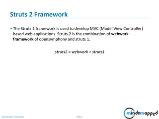 Page 3Classification: Restricted
Struts 2 Framework
• The Struts 2 framework is used to develop MVC (Model View Controller)
based web applications. Struts 2 is the combination of webwork
framework of opensymphony and struts 1.
struts2 = webwork + struts1
 