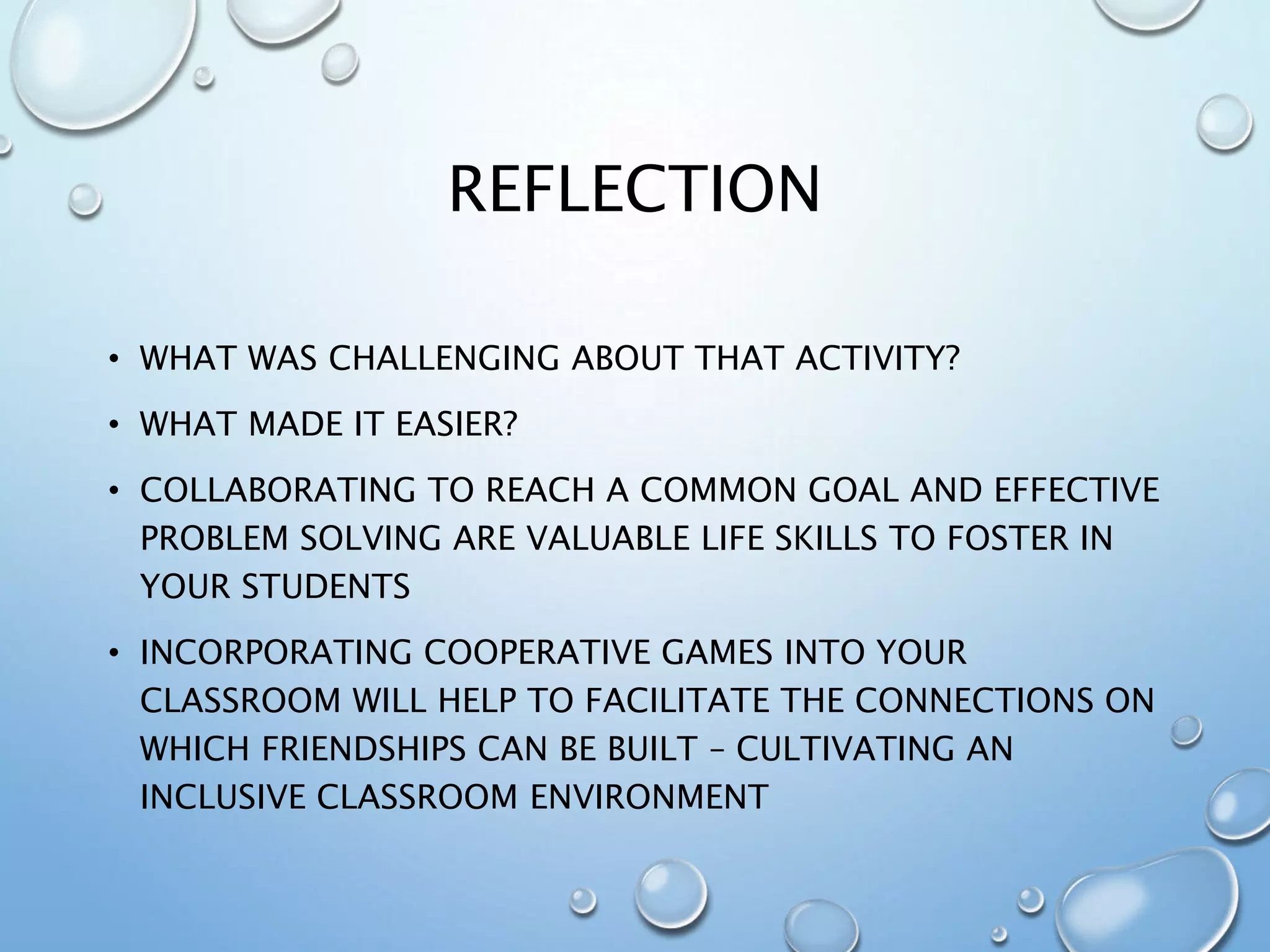 REFLECTION
• WHAT WAS CHALLENGING ABOUT THAT ACTIVITY?
• WHAT MADE IT EASIER?
• COLLABORATING TO REACH A COMMON GOAL AND EFFECTIVE
PROBLEM SOLVING ARE VALUABLE LIFE SKILLS TO FOSTER IN
YOUR STUDENTS
• INCORPORATING COOPERATIVE GAMES INTO YOUR
CLASSROOM WILL HELP TO FACILITATE THE CONNECTIONS ON
WHICH FRIENDSHIPS CAN BE BUILT – CULTIVATING AN
INCLUSIVE CLASSROOM ENVIRONMENT
 