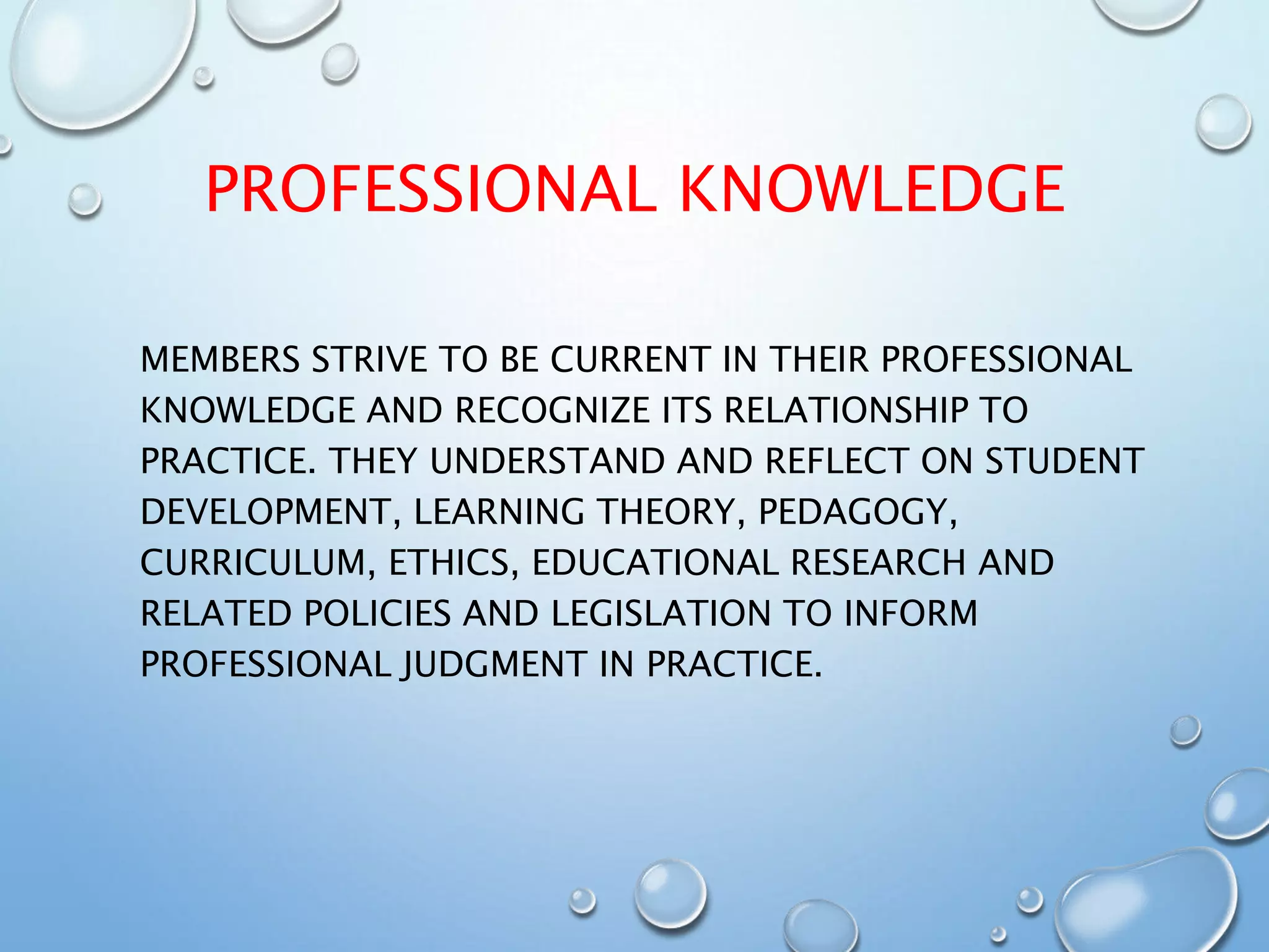 PROFESSIONAL KNOWLEDGE
MEMBERS STRIVE TO BE CURRENT IN THEIR PROFESSIONAL
KNOWLEDGE AND RECOGNIZE ITS RELATIONSHIP TO
PRACTICE. THEY UNDERSTAND AND REFLECT ON STUDENT
DEVELOPMENT, LEARNING THEORY, PEDAGOGY,
CURRICULUM, ETHICS, EDUCATIONAL RESEARCH AND
RELATED POLICIES AND LEGISLATION TO INFORM
PROFESSIONAL JUDGMENT IN PRACTICE.
 