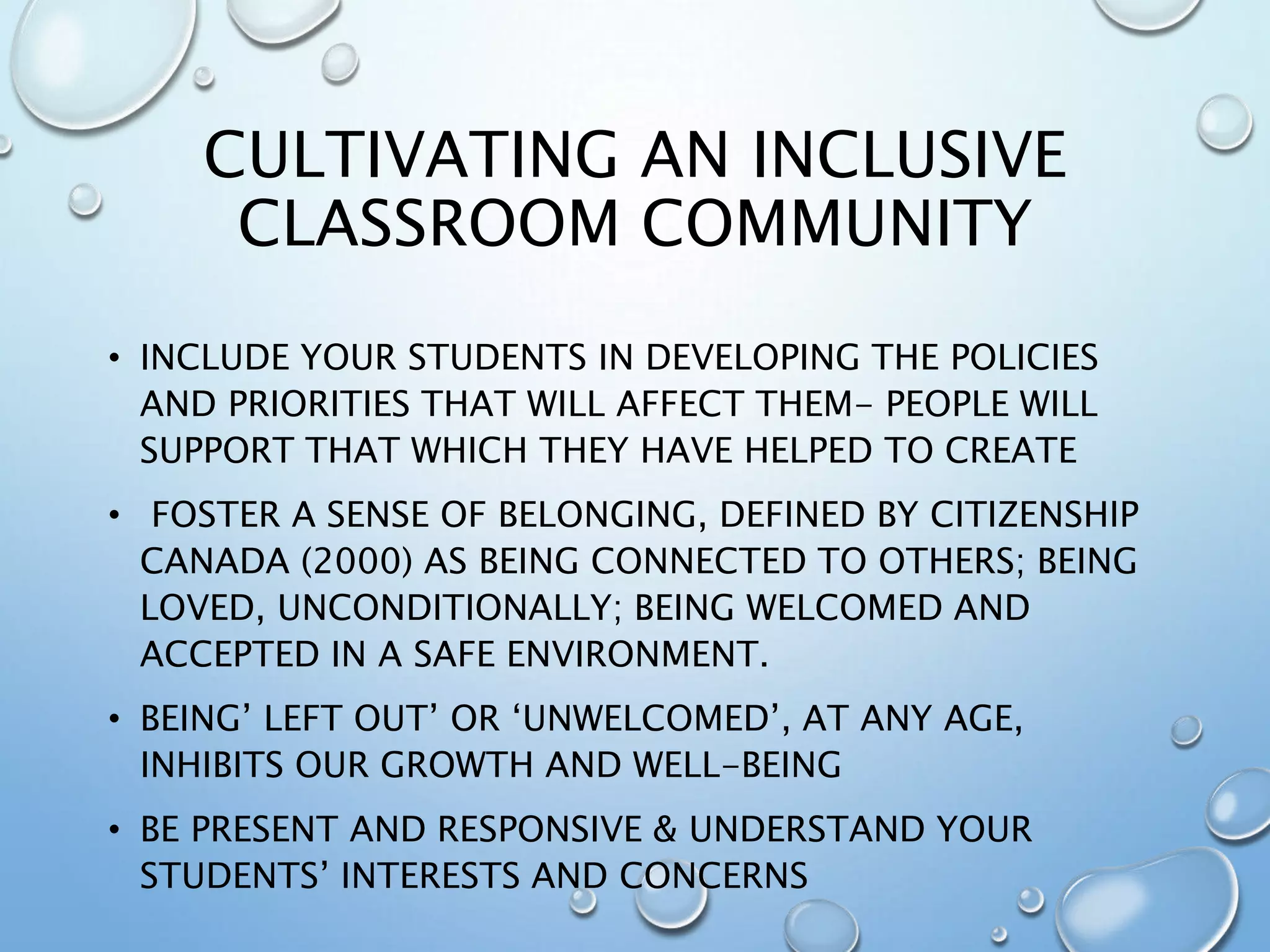 CULTIVATING AN INCLUSIVE
CLASSROOM COMMUNITY
• INCLUDE YOUR STUDENTS IN DEVELOPING THE POLICIES
AND PRIORITIES THAT WILL AFFECT THEM- PEOPLE WILL
SUPPORT THAT WHICH THEY HAVE HELPED TO CREATE
• FOSTER A SENSE OF BELONGING, DEFINED BY CITIZENSHIP
CANADA (2000) AS BEING CONNECTED TO OTHERS; BEING
LOVED, UNCONDITIONALLY; BEING WELCOMED AND
ACCEPTED IN A SAFE ENVIRONMENT.
• BEING’ LEFT OUT’ OR ‘UNWELCOMED’, AT ANY AGE,
INHIBITS OUR GROWTH AND WELL-BEING
• BE PRESENT AND RESPONSIVE & UNDERSTAND YOUR
STUDENTS’ INTERESTS AND CONCERNS
 