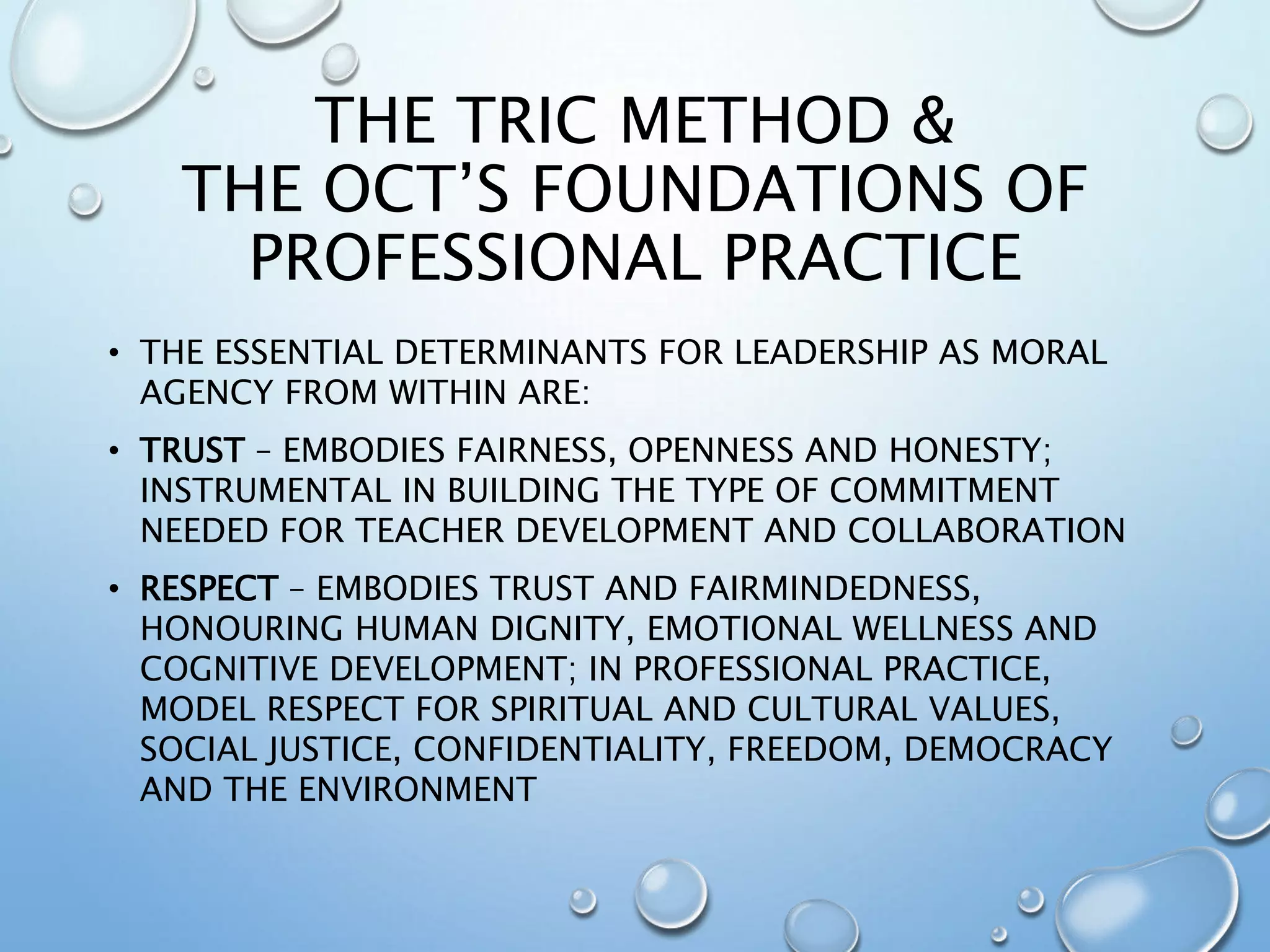 THE TRIC METHOD &
THE OCT’S FOUNDATIONS OF
PROFESSIONAL PRACTICE
• THE ESSENTIAL DETERMINANTS FOR LEADERSHIP AS MORAL
AGENCY FROM WITHIN ARE:
• TRUST – EMBODIES FAIRNESS, OPENNESS AND HONESTY;
INSTRUMENTAL IN BUILDING THE TYPE OF COMMITMENT
NEEDED FOR TEACHER DEVELOPMENT AND COLLABORATION
• RESPECT – EMBODIES TRUST AND FAIRMINDEDNESS,
HONOURING HUMAN DIGNITY, EMOTIONAL WELLNESS AND
COGNITIVE DEVELOPMENT; IN PROFESSIONAL PRACTICE,
MODEL RESPECT FOR SPIRITUAL AND CULTURAL VALUES,
SOCIAL JUSTICE, CONFIDENTIALITY, FREEDOM, DEMOCRACY
AND THE ENVIRONMENT
 