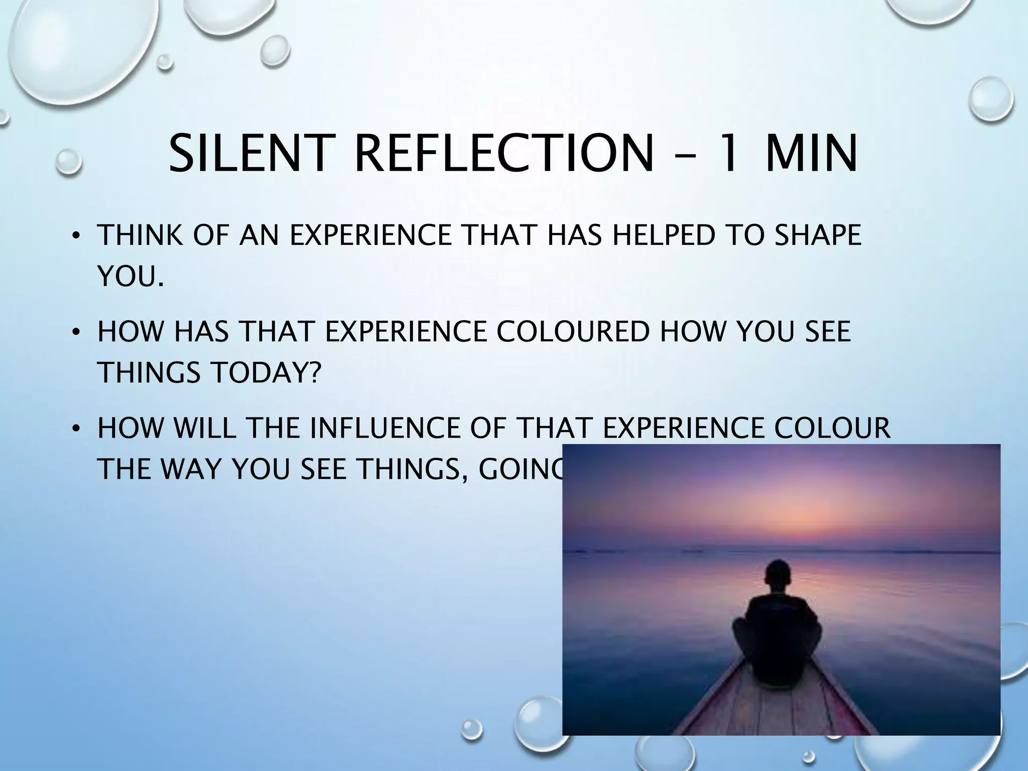 SILENT REFLECTION – 1 MIN
• THINK OF AN EXPERIENCE THAT HAS HELPED TO SHAPE
YOU.
• HOW HAS THAT EXPERIENCE COLOURED HOW YOU SEE
THINGS TODAY?
• HOW WILL THE INFLUENCE OF THAT EXPERIENCE COLOUR
THE WAY YOU SEE THINGS, GOING FORWARD?
 