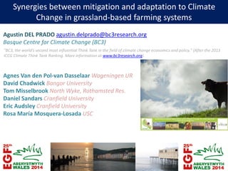 Synergies between mitigation and adaptation to Climate
Change in grassland-based farming systems
Agustin DEL PRADO agustin.delprado@bc3research.org
Basque Centre for Climate Change (BC3)
Agnes Van den Pol-van Dasselaar Wageningen UR
David Chadwick Bangor University
Tom Misselbrook North Wyke, Rothamsted Res.
Daniel Sandars Cranfield University
Eric Audsley Cranfield University
Rosa María Mosquera-Losada USC
"BC3, the world’s second most influential Think Tank in the field of climate change economics and policy." (After the 2013
ICCG Climate Think Tank Ranking. More information at www.bc3research.org).
 