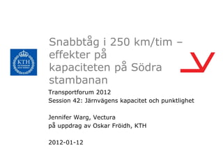 Snabbtåg i 250 km/tim –
effekter på
kapaciteten på Södra
stambanan
Transportforum 2012
Session 42: Järnvägens kapacitet och punktlighet

Jennifer Warg, Vectura
på uppdrag av Oskar Fröidh, KTH

2012-01-12
 