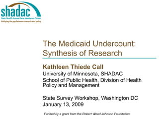 The Medicaid Undercount: Synthesis of Research Kathleen Thiede Call University of Minnesota, SHADAC School of Public Health, Division of Health Policy and Management State Survey Workshop, Washington DC January 13, 2009 Funded by a grant from the Robert Wood Johnson Foundation 