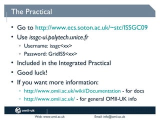 The Practical
• Go to http://www.ecs.soton.ac.uk/~stc/ISSGC09
• Use issgc-ui.polytech.unice.fr
   o   Username: issgc<xx>
   o   Password: GridISS<xx>
• Included in the Integrated Practical
• Good luck!
• If you want more information:
   o   http://www.omii.ac.uk/wiki/Documentation - for docs
   o   http://www.omii.ac.uk/ - for general OMII-UK info


           Web: www.omii.ac.uk      Email: info@omii.ac.uk
 