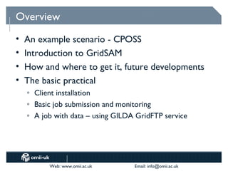 Overview
•   An example scenario - CPOSS
•   Introduction to GridSAM
•   How and where to get it, future developments
•   The basic practical
    o   Client installation
    o   Basic job submission and monitoring
    o   A job with data – using GILDA GridFTP service




            Web: www.omii.ac.uk      Email: info@omii.ac.uk
 