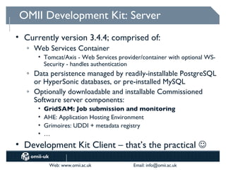 OMII Development Kit: Server
• Currently version 3.4.4; comprised of:
   o   Web Services Container
        • Tomcat/Axis - Web Services provider/container with optional WS-
          Security - handles authentication
   o   Data persistence managed by readily-installable PostgreSQL
       or HyperSonic databases, or pre-installed MySQL
   o   Optionally downloadable and installable Commissioned
       Software server components:
        •   GridSAM: Job submission and monitoring
        •   AHE: Application Hosting Environment
        •   Grimoires: UDDI + metadata registry
        •   …
• Development Kit Client – that’s the practical 

             Web: www.omii.ac.uk          Email: info@omii.ac.uk
 