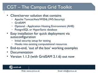 CGT – The Campus Grid Toolkit
• Client/server solution that contains
   o   Apache Tomcat/Axis/WSS4j (WS-Security)
   o   GridSAM
   o   Optional - Application Hosting Environment (AHE)
   o   PostgreSQL or HyperSonic database
• Easy installation for quick deployment via
  autoconfiguration
   o   Initial security setup for testing
   o   Hooks into existing computational resources
• End-to-end, ‘out of the box’ working examples
• Documentation
• Version 1.1.3 (with GridSAM 2.1.6) out now



            Web: www.omii.ac.uk           Email: info@omii.ac.uk
 