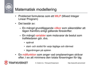 Matematisk modellering
• Problemet formuleras som ett MILP (Mixed Integer
  Linear Program)
• Det består av:
   – En mängd g
             g grundläggande villkor som säkerställer att
                       gg
     tågen framförs enligt gällande föreskrifter.
   – En mängd variabler som motsvarar de beslut som
              g
     trafikledaren gör, dvs.
       • spårval
       • start- och sluttid för varje tågläge och därmed
       • tågordningen p spåren
           g      g på p
• En målfunktion som anger vad omplaneringen strävar
  efter; t ex att minimera den totala förseningen för tåg
       ;                                      g         g
                   H. Grahn & J. Törnquist Krasemann   http://www.bth.se/com/eot/
 