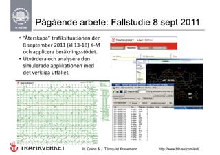 Pågående arbete: Fallstudie 8 sept 2011
• ”Återskapa” trafiksituationen den 
  8 september 2011 (kl 13‐18) K‐M 
  och applicera beräkningsstödet.
  och applicera beräkningsstödet
• Utvärdera och analysera den 
  simulerade applikationen med 
  det verkliga utfallet.  




                           H. Grahn & J. Törnquist Krasemann   http://www.bth.se/com/eot/
 