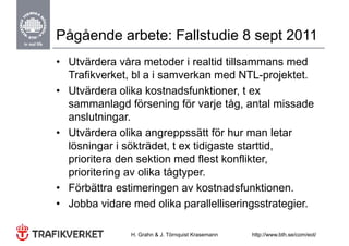 Pågående arbete: Fallstudie 8 sept 2011
• Utvärdera våra metoder i realtid tillsammans med
  Trafikverket, bl a i samverkan med NTL-projektet.
• Utvärdera olika kostnadsfunktioner, t ex
  sammanlagd försening för varje tåg, antal missade
              g           g        j   g
  anslutningar.
• Utvärdera olika angreppssätt för hur man letar
                       g pp
  lösningar i sökträdet, t ex tidigaste starttid,
  p
  prioritera den sektion med flest konflikter, ,
  prioritering av olika tågtyper.
• Förbättra estimeringen av kostnadsfunktionen.
• Jobba vidare med olika parallelliseringsstrategier.

               H. Grahn & J. Törnquist Krasemann   http://www.bth.se/com/eot/
 