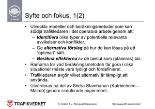 Syfte och fokus, 1(2)
• Utveckla modeller och beräkningsmetoder som kan
  stödja trafikledaren i det operativa arbete genom att:
   – Id tifi
      Identifiera olika t
                    lik typer av potentiella relevanta
                                   t ti ll     l     t
      avvikelser och konflikter.
   – Ge alternativa förslag på hur de kan lösas på ett
      ”optimalt” sätt.
   – Beräkna effekterna av de beslut som (planeras) tas.
                                                (p       )
• Ramarna för vad beräkningsmetoden får göra i olika
  situationer måste vara tydligt och fördefinierat.
• Trafikledaren avgör vilket alternativ är lämpligt att
  använda.
• Ut ä d
  Utvärderas på d l av Söd St b
                 å del    Södra Stambanan (K t i h l
                                              (Katrineholm—
  Malmö) genom simulerade experiment.

                H. Grahn & J. Törnquist Krasemann   http://www.bth.se/com/eot/
 