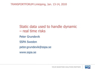 TRANSPORTFORUM Linköping, Jan. 13-14, 2010




      Static data used to handle dynamic
      – real time risks
      Peter Grundevik
      SSPA Sweden
      peter.grundevik@sspa.se
      www.sspa.se



                                YOUR MARITIME SOLUTION PARTNER
 