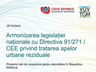 Jiří Kučera
Armonizarea legislației
naționale cu Directiva 91/271 /
CEE privind tratarea apelor
urbane reziduale
Proiectul ceh de cooperare pentru dezvoltare în Republica
Moldova
 