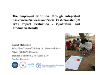 Surafel Mekonnen
Safety Nets Team of Ministry of Labour and Social
Affairs (MoLSA), Ethiopia
Transfer Workshop, 2 to 4 April 2019
Arusha, Tanzania
The Improved Nutrition through integrated
Basic Social Services and Social Cash Transfer (IN
SCT) Impact Evaluation - Qualitative and
Productive Results
 