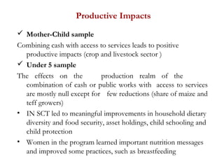Productive Impacts
 Mother-Child sample
Combining cash with access to services leads to positive
productive impacts (crop and livestock sector )
 Under 5 sample
The effects on the production realm of the
combination of cash or public works with access to services
are mostly null except for few reductions (share of maize and
teff growers)
• IN SCT led to meaningful improvements in household dietary
diversity and food security, asset holdings, child schooling and
child protection
• Women in the program learned important nutrition messages
and improved some practices, such as breastfeeding
 