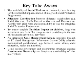 Key Take Aways
• The availability of Social Workers at community level is a key
for the successful implementation of integrated Social Protection
Programmes.
• Adequate Coordination between different stakeholders (e.g.
Social Workers, Health Extension Workers and Development
Agents) with clear roles and responsibility is vital for integrated
Social Protection Programmes
• To ensure tangible Nutrition Impact on children, long term
investment into Cash Plus components is crucial (e.g. in the area
of sustainable agricultural activities)
• An integrated Case Management System supported through
an IT based Management Information System (MIS) enhances
multi-sectoral collaboration (e.g. between social affairs, child
protection, health and nutrition)
• Using existing government and programmes structures ensured
Government Ownership and long-term sustainability of pilot
interventions
 