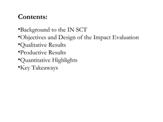Contents:
•Background to the IN SCT
•Objectives and Design of the Impact Evaluation
•Qualitative Results
•Productive Results
•Quantitative Highlights
•Key Takeaways
 