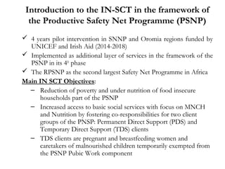 Introduction to the IN-SCT in the framework of
the Productive Safety Net Programme (PSNP)
 4 years pilot intervention in SNNP and Oromia regions funded by
UNICEF and Irish Aid (2014-2018)
 Implemented as additional layer of services in the framework of the
PSNP in its 4th
phase
 The RPSNP as the second largest Safety Net Programme in Africa
Main IN SCT Objectives:
– Reduction of poverty and under nutrition of food insecure
households part of the PSNP
– Increased access to basic social services with focus on MNCH
and Nutrition by fostering co-responsibilities for two client
groups of the PNSP: Permanent Direct Support (PDS) and
Temporary Direct Support (TDS) clients
– TDS clients are pregnant and breastfeeding women and
caretakers of malnourished children temporarily exempted from
the PSNP Pubic Work component
 
