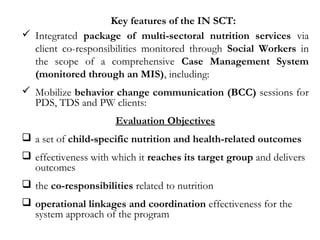 Key features of the IN SCT:
 Integrated package of multi-sectoral nutrition services via
client co-responsibilities monitored through Social Workers in
the scope of a comprehensive Case Management System
(monitored through an MIS), including:
 Mobilize behavior change communication (BCC) sessions for
PDS, TDS and PW clients:
Evaluation Objectives
 a set of child-specific nutrition and health-related outcomes
 effectiveness with which it reaches its target group and delivers
outcomes
 the co-responsibilities related to nutrition
 operational linkages and coordination effectiveness for the
system approach of the program
 