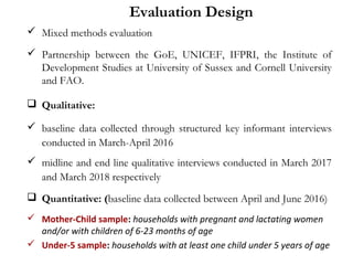 Evaluation Design
 Mixed methods evaluation
 Partnership between the GoE, UNICEF, IFPRI, the Institute of
Development Studies at University of Sussex and Cornell University
and FAO.
 Qualitative:
 baseline data collected through structured key informant interviews
conducted in March-April 2016
 midline and end line qualitative interviews conducted in March 2017
and March 2018 respectively
 Quantitative: (baseline data collected between April and June 2016)
 Mother-Child sample: households with pregnant and lactating women
and/or with children of 6-23 months of age
 Under-5 sample: households with at least one child under 5 years of age
 