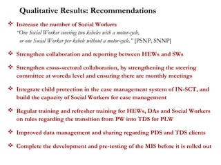  Increase the number of Social Workers
“One Social Worker covering two kebeles with a motor-cycle,
or one Social Worker per kebele without a motor-cycle.” [PSNP, SNNP]
 Strengthen collaboration and reporting between HEWs and SWs
 Strengthen cross-sectoral collaboration, by strengthening the steering
committee at woreda level and ensuring there are monthly meetings
 Integrate child protection in the case management system of IN-SCT, and
build the capacity of Social Workers for case management
 Regular training and refresher training for HEWs, DAs and Social Workers
on rules regarding the transition from PW into TDS for PLW
 Improved data management and sharing regarding PDS and TDS clients
 Complete the development and pre-testing of the MIS before it is rolled out
Qualitative Results: Recommendations
 