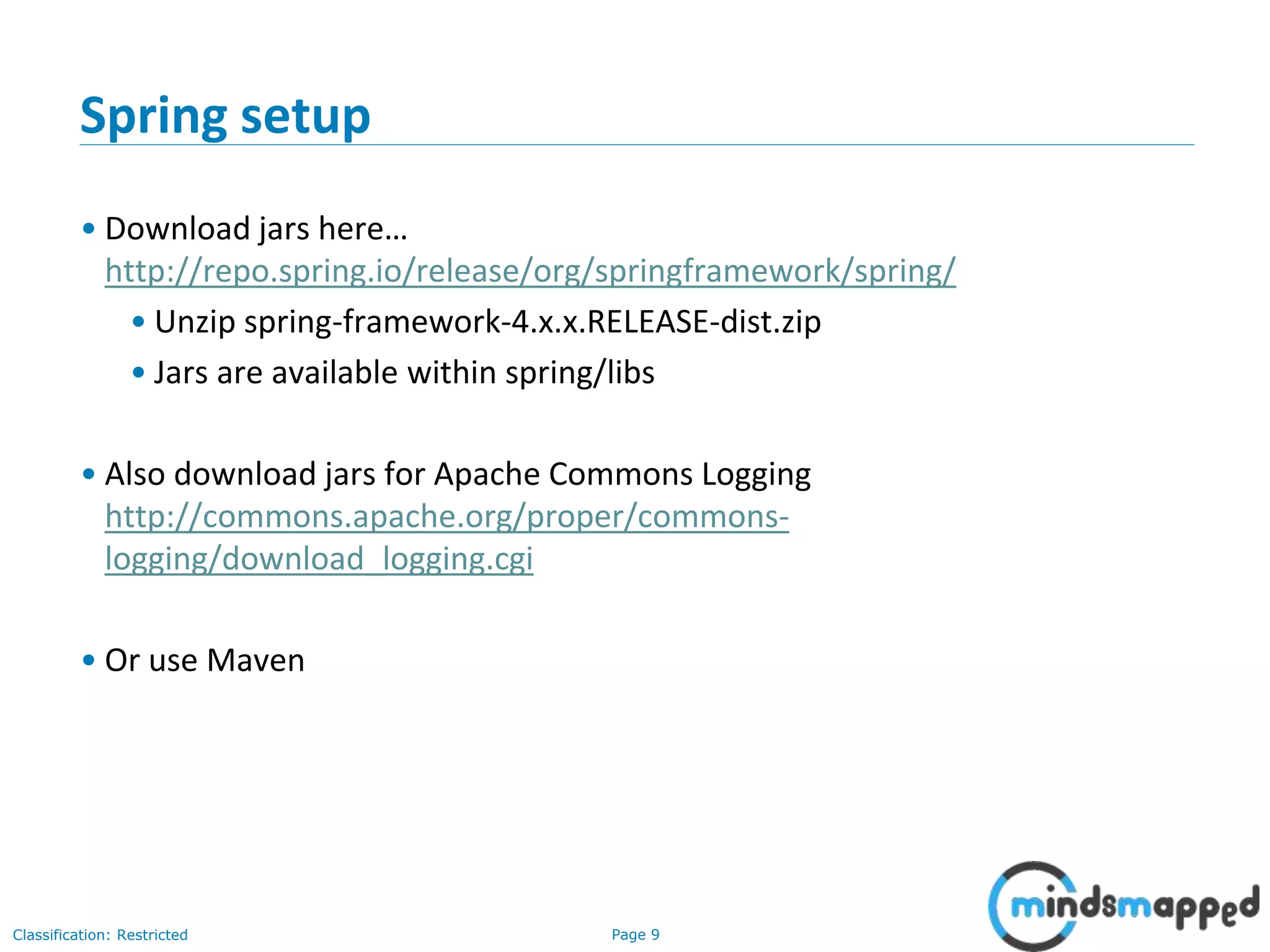 Page 9Classification: Restricted
Spring setup
• Download jars here…
http://repo.spring.io/release/org/springframework/spring/
• Unzip spring-framework-4.x.x.RELEASE-dist.zip
• Jars are available within spring/libs
• Also download jars for Apache Commons Logging
http://commons.apache.org/proper/commons-
logging/download_logging.cgi
• Or use Maven
 