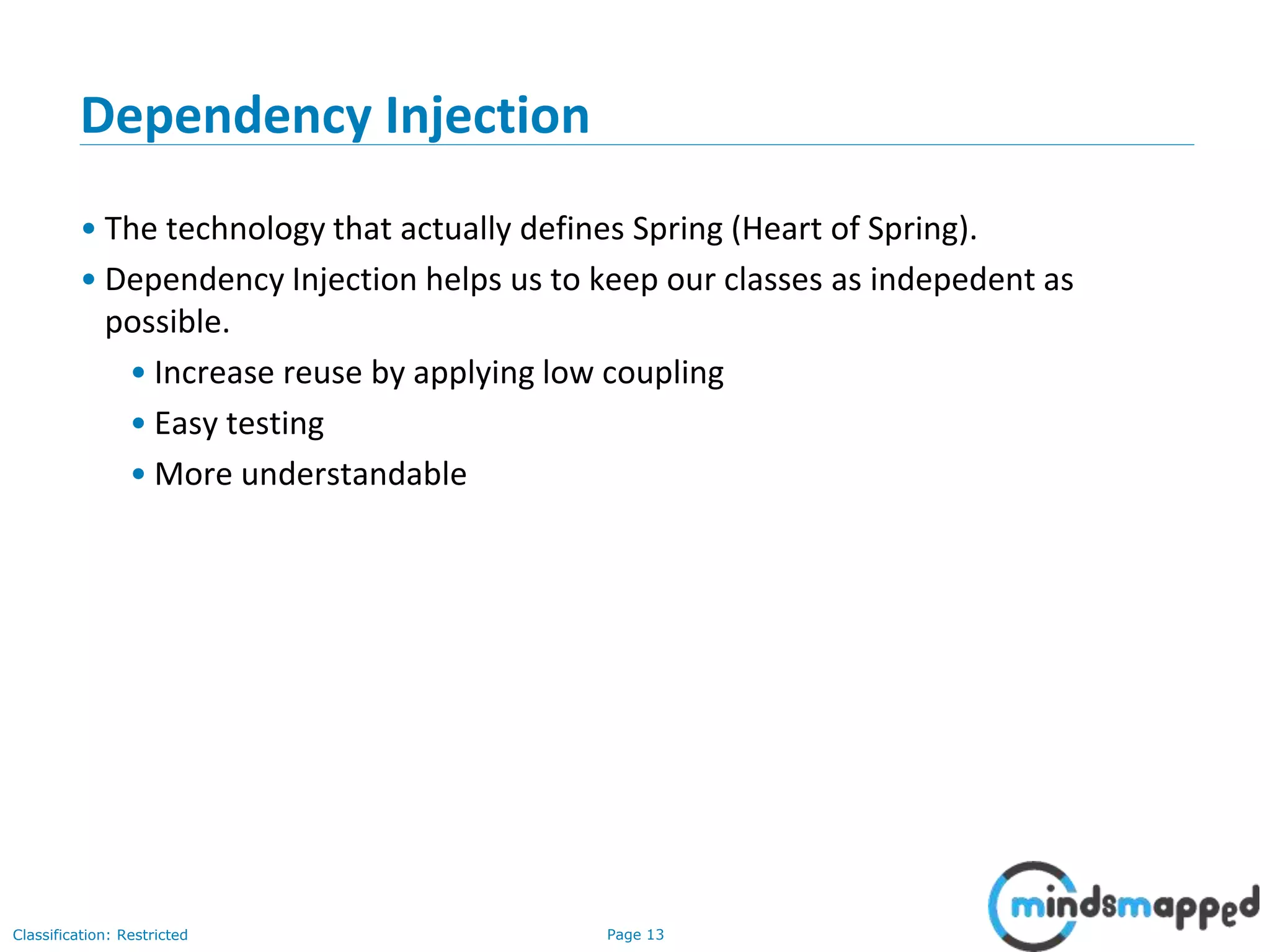 Page 13Classification: Restricted
Dependency Injection
• The technology that actually defines Spring (Heart of Spring).
• Dependency Injection helps us to keep our classes as indepedent as
possible.
• Increase reuse by applying low coupling
• Easy testing
• More understandable
 