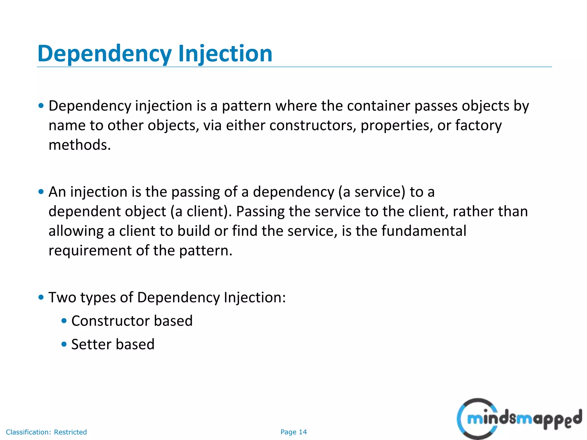 Page 14Classification: Restricted
Dependency Injection
• Dependency injection is a pattern where the container passes objects by
name to other objects, via either constructors, properties, or factory
methods.
• An injection is the passing of a dependency (a service) to a
dependent object (a client). Passing the service to the client, rather than
allowing a client to build or find the service, is the fundamental
requirement of the pattern.
• Two types of Dependency Injection:
• Constructor based
• Setter based
 
