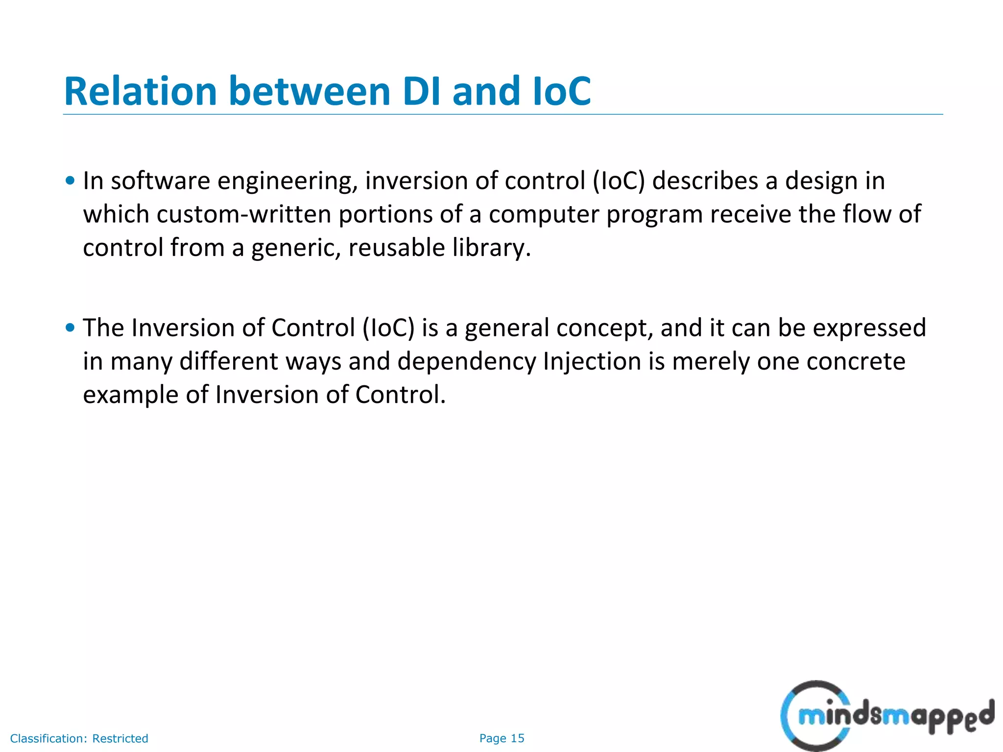 Page 15Classification: Restricted
Relation between DI and IoC
• In software engineering, inversion of control (IoC) describes a design in
which custom-written portions of a computer program receive the flow of
control from a generic, reusable library.
• The Inversion of Control (IoC) is a general concept, and it can be expressed
in many different ways and dependency Injection is merely one concrete
example of Inversion of Control.
 